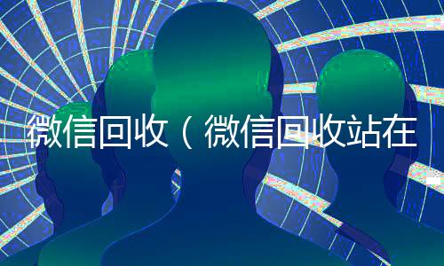 微信回收(微信回收站在哪里打开)