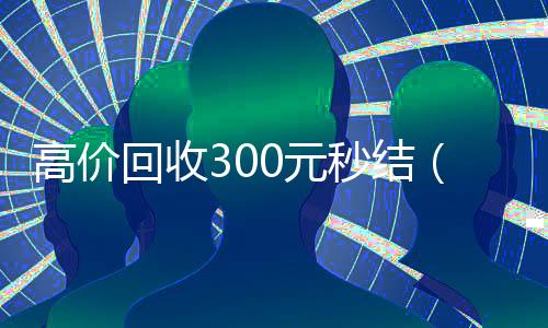 高价回收300元秒结(高价回收300元秒结)