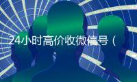 24小时高价收微信号（24小时高价收微信号可以吗）