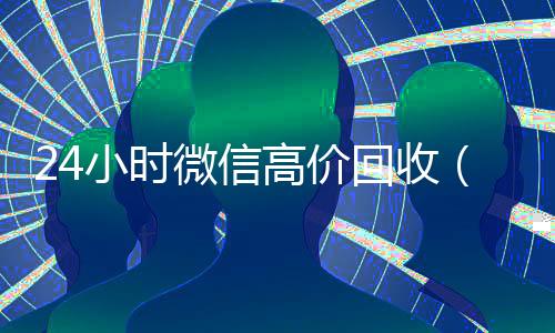 24小时微信高价回收(高价回收微信价格参照表)