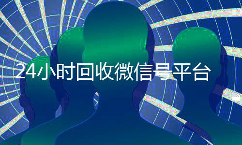 24小时回收微信号平台(24小时在线回收微信账号)